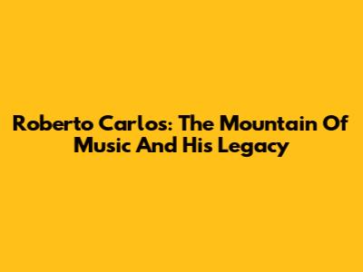 Roberto Carlos: The Mountain Of Music And His Legacy