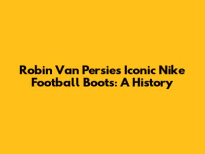 Robin Van Persie's Iconic Nike Football Boots: A History