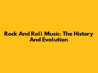 Rock And Roll Music: The History And Evolution