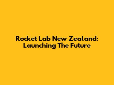 Rocket Lab New Zealand: Launching The Future
