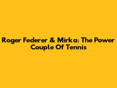 Roger Federer & Mirka: The Power Couple Of Tennis