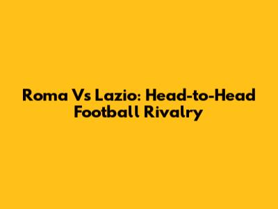 Roma Vs Lazio: Head-to-Head Football Rivalry