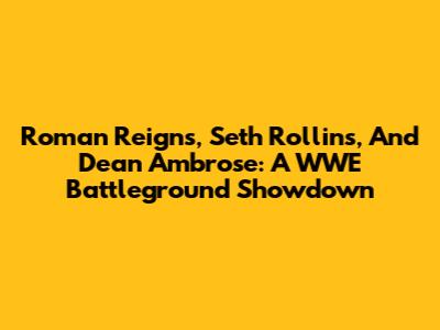 Roman Reigns, Seth Rollins, And Dean Ambrose: A WWE Battleground Showdown
