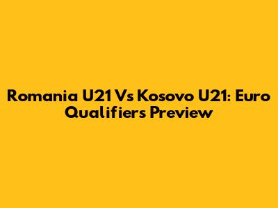 Romania U21 Vs Kosovo U21: Euro Qualifiers Preview