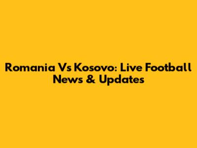 Romania Vs Kosovo: Live Football News & Updates