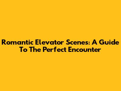 Romantic Elevator Scenes: A Guide To The Perfect Encounter
