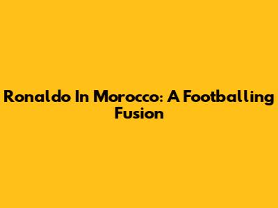 Ronaldo In Morocco: A Footballing Fusion