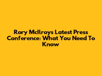 Rory McIlroy's Latest Press Conference: What You Need To Know