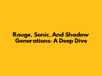 Rouge, Sonic, And Shadow Generations: A Deep Dive