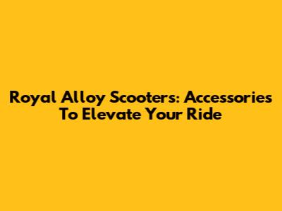 Royal Alloy Scooters: Accessories To Elevate Your Ride