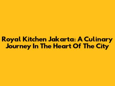 Royal Kitchen Jakarta: A Culinary Journey In The Heart Of The City