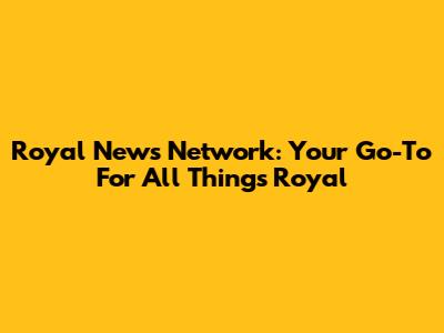 Royal News Network: Your Go-To For All Things Royal