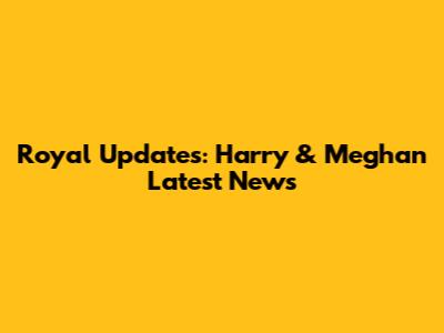 Royal Updates: Harry & Meghan Latest News