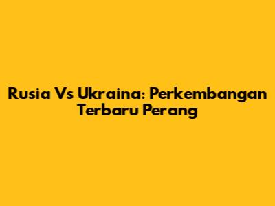 Rusia Vs Ukraina: Perkembangan Terbaru Perang