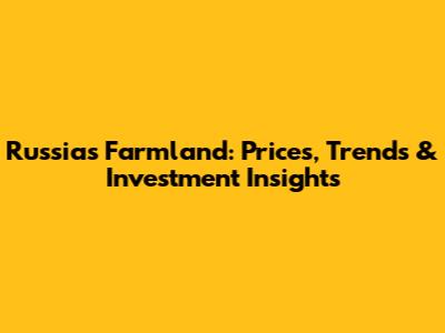 Russia's Farmland: Prices, Trends & Investment Insights