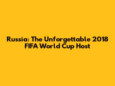Russia: The Unforgettable 2018 FIFA World Cup Host