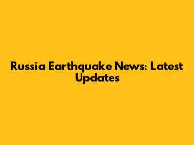 Russia Earthquake News: Latest Updates