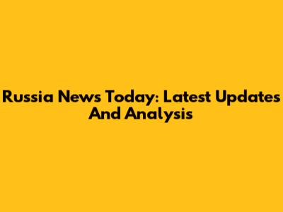 Russia News Today: Latest Updates And Analysis