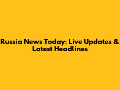 Russia News Today: Live Updates & Latest Headlines