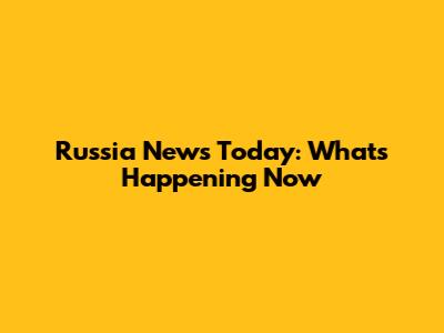Russia News Today: What's Happening Now