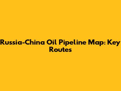 Russia-China Oil Pipeline Map: Key Routes