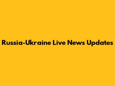 Russia-Ukraine Live News Updates