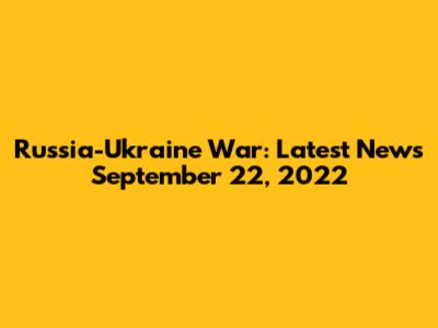 Russia-Ukraine War: Latest News September 22, 2022
