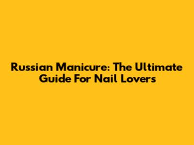 Russian Manicure: The Ultimate Guide For Nail Lovers