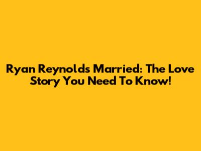 Ryan Reynolds Married: The Love Story You Need To Know!