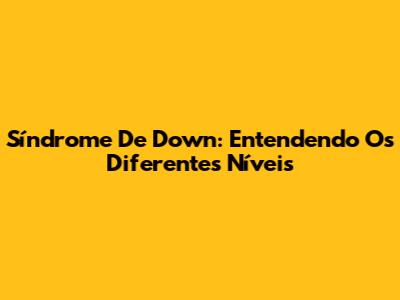 Síndrome De Down: Entendendo Os Diferentes Níveis