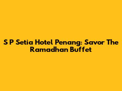 S P Setia Hotel Penang: Savor The Ramadhan Buffet