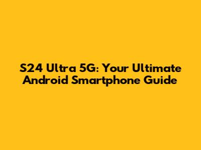 S24 Ultra 5G: Your Ultimate Android Smartphone Guide