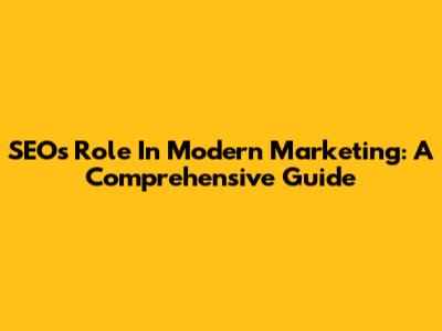 SEO's Role In Modern Marketing: A Comprehensive Guide