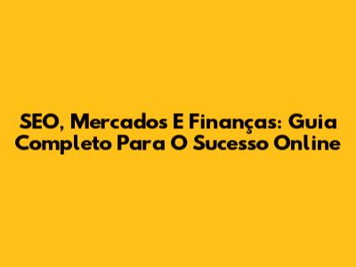 SEO, Mercados E Finanças: Guia Completo Para O Sucesso Online