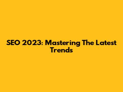 SEO 2023: Mastering The Latest Trends