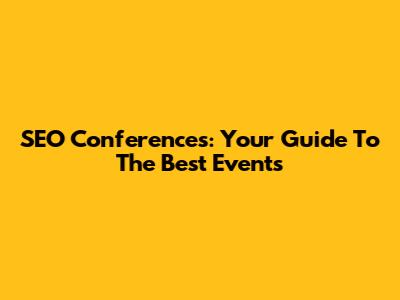 SEO Conferences: Your Guide To The Best Events