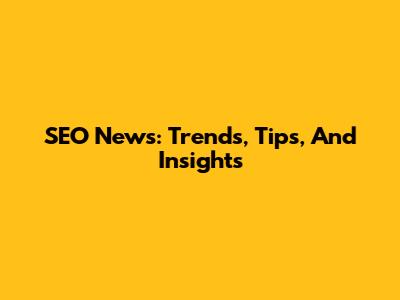 SEO News: Trends, Tips, And Insights