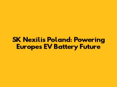 SK Nexilis Poland: Powering Europe's EV Battery Future