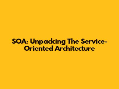 SOA: Unpacking The Service-Oriented Architecture