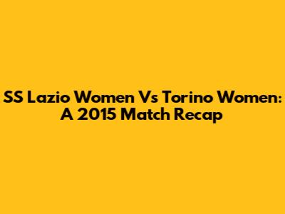 SS Lazio Women Vs Torino Women: A 2015 Match Recap