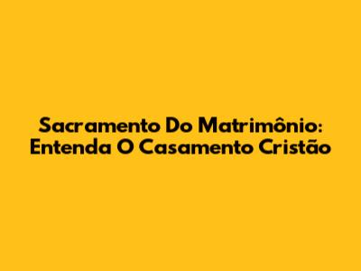 Sacramento Do Matrimônio: Entenda O Casamento Cristão