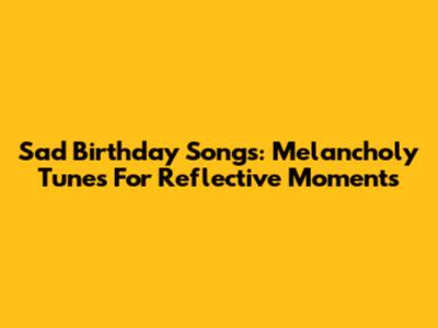 Sad Birthday Songs: Melancholy Tunes For Reflective Moments