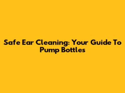 Safe Ear Cleaning: Your Guide To Pump Bottles