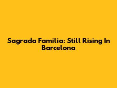 Sagrada Familia: Still Rising In Barcelona