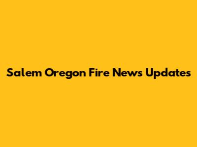 Salem Oregon Fire News Updates