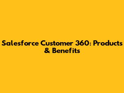 Salesforce Customer 360: Products & Benefits