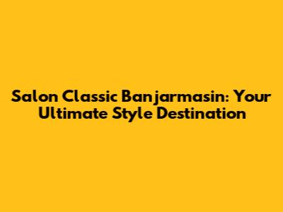 Salon Classic Banjarmasin: Your Ultimate Style Destination