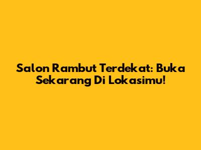 Salon Rambut Terdekat: Buka Sekarang Di Lokasimu!