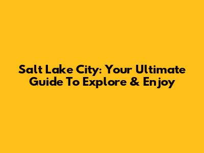 Salt Lake City: Your Ultimate Guide To Explore & Enjoy