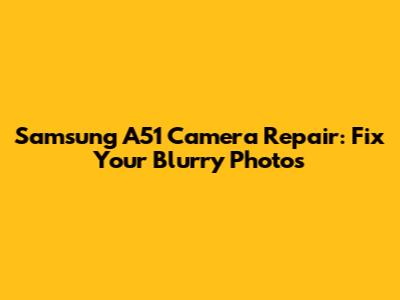 Samsung A51 Camera Repair: Fix Your Blurry Photos